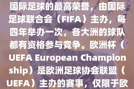 世界杯（FIFA World Cup）是国际足球的最高荣誉，由国际足球联合会（FIFA）主办，每四年举办一次，各大洲的球队都有资格参与竞争。欧洲杯（UEFA European Championsh常熟市高丰毛纺织品有限公司ip）是欧洲足球协会联盟（UEFA）主办的赛事，仅限于欧洲国家的国家队参加。