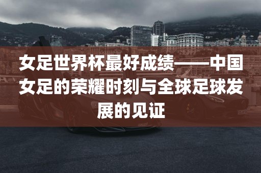 女足世界杯最好成绩——中国女足的荣耀时刻与全球足球发展的见证常熟市高丰毛纺织品有限公司