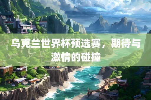 乌克兰世界杯预选赛，期待与激情的碰撞