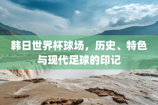韩日世界杯球场，历史、特色与现代足球的印记常熟市高丰毛纺织品有限公司