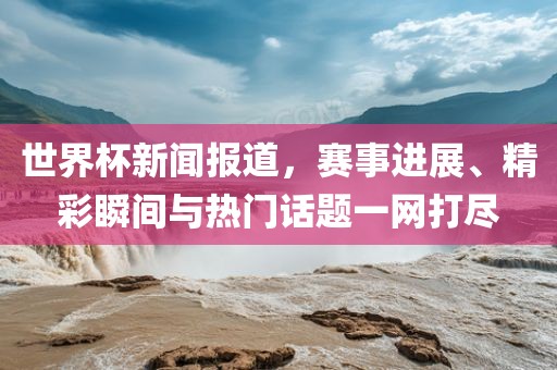 世界杯新闻报道，赛事进展、精彩瞬间与热门话题一网打尽常熟市高丰毛纺织品有限公司