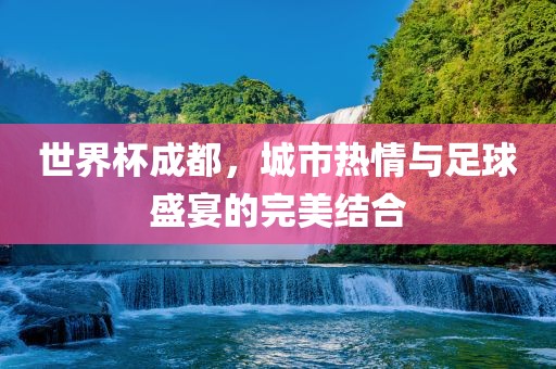 世界杯成都，城市热情与足球盛宴的完美结合常熟市高丰毛纺织品有限公司