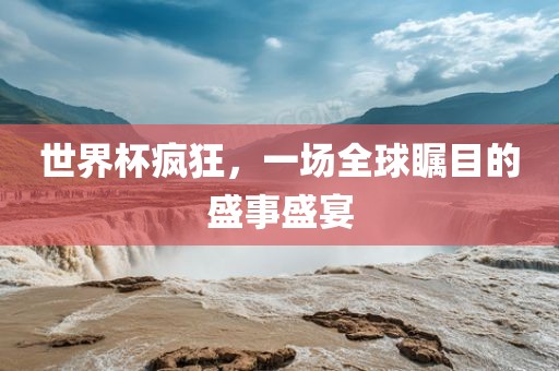 世界杯疯狂，一场全球瞩目的常熟市高丰毛纺织品有限公司盛事盛宴