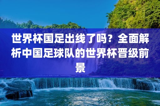 世界杯国足出线了吗常熟市高丰毛纺织品有限公司？全面解析中国足球队的世界杯晋级前景