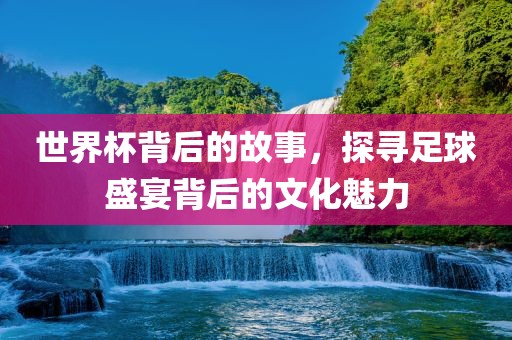 世界杯背后的故事，探寻足球常熟市高丰毛纺织品有限公司盛宴背后的文化魅力