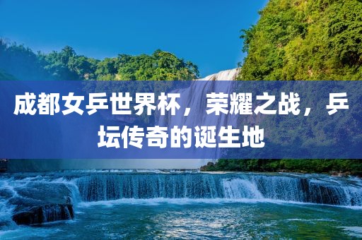 成都女乒世界杯，荣耀之战，乒坛传奇的诞生地