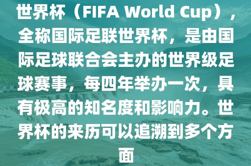 世界杯（FIFA World Cup），全称国际足联世界杯，是由国际足球联合会主办的世界级足球赛事，每四年举办一次，具有极高的知名度和影响力。世界杯的来历可以追溯到多个方面