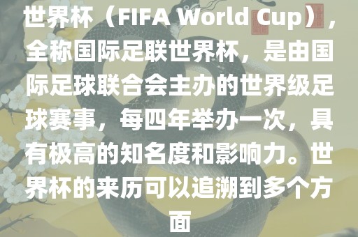 世界杯（FIFA World Cup），全称国际足联世界杯，是由国际足球联合会主办的世界级足球赛事，每四年举办一次，具有极高的知名度和影响力。世界杯的来历可以追溯到多个方面