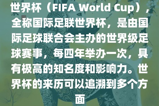 世界杯（FIFA World Cup），全称国际足联世界杯，是由国际足球联合会主办的世界级足球赛事，每四年举办一次，具有极高的知名度和影响力。世界杯的来历可以追溯到多个方面
