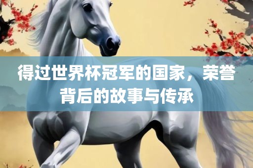 得过世界杯冠军的国家，荣誉背后的故事与传承