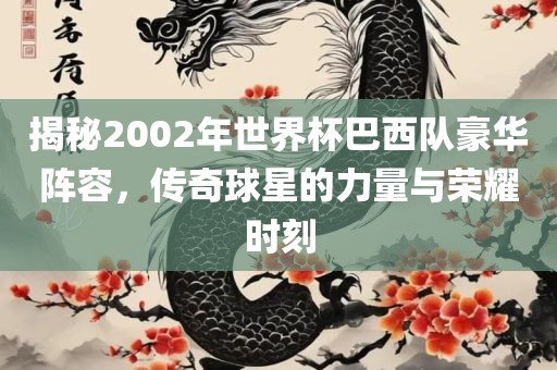 揭秘2002年世界杯巴西队豪华阵容，传奇球星的力量与荣耀时刻
