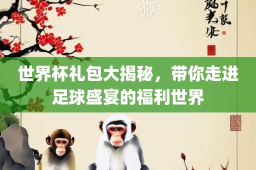 世界杯礼包大揭秘，带你走进足球盛宴的福利世界常熟市高丰毛纺织品有限公司