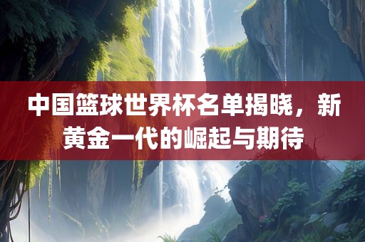 中国篮球世界杯名单揭晓，新黄金一代的崛起与期待常熟市高丰毛纺织品有限公司