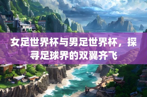 女足世界杯与男足世界杯，探寻足球界的双翼齐飞