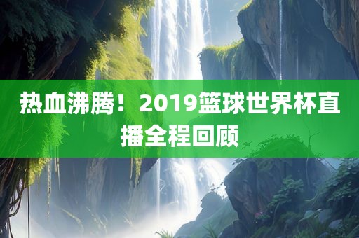 热血沸腾！2019篮球世界杯直播全程回顾常熟市高丰毛纺织品有限公司