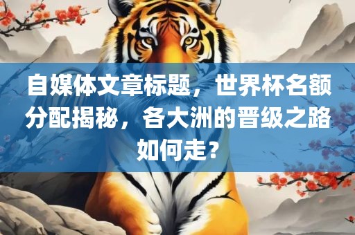 自媒体文章标题，世界杯名额分配揭秘，各大洲的晋级之路如何走？