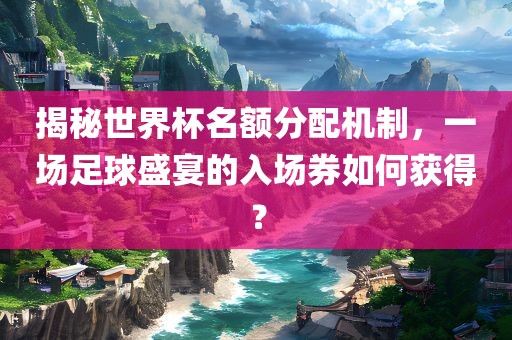 揭秘世界杯名常熟市高丰毛纺织品有限公司额分配机制，一场足球盛宴的入场券如何获得？