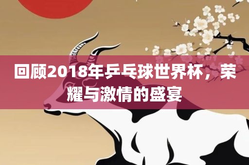 回顾2018年乒乓球世界杯，荣耀与激情的盛宴