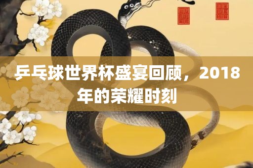 乒乓球世界杯盛宴回顾，2018年的荣耀时刻