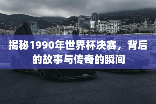 揭秘1990年世界杯决赛，背后的故事与传奇的瞬间常熟市高丰毛纺织品有限公司