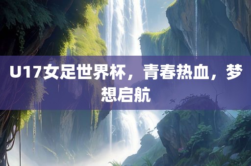 U17女足世界杯，青春热血，梦想启航