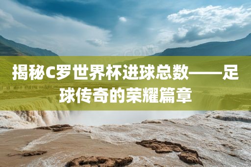 揭秘C罗世常熟市高丰毛纺织品有限公司界杯进球总数——足球传奇的荣耀篇章