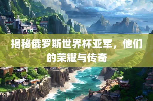 揭秘俄罗斯世界杯亚军，他们的荣耀与传奇