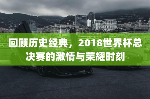 回顾历史经典，2018世界杯总决赛的激情与荣耀时刻