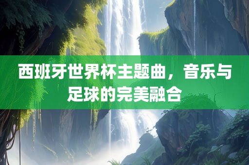 西班牙世界杯主题曲，音乐与足球的完美融合