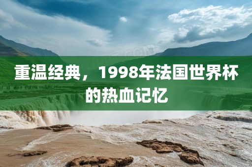 重温经典，1998年法国世界杯的热血记忆