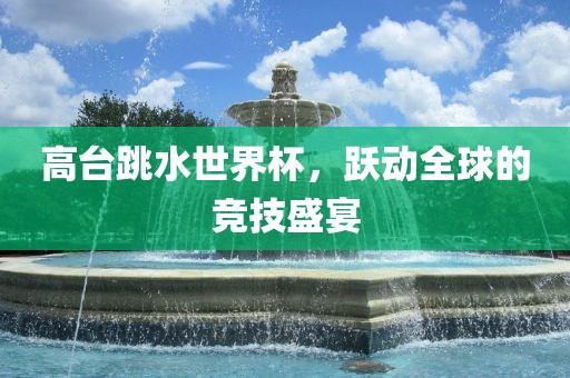 高台跳水世界杯，跃动全球的竞技盛常熟市高丰毛纺织品有限公司宴