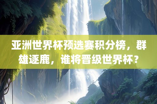 亚洲世界杯预选赛积分榜，群雄逐鹿，谁将晋级世界杯？