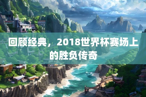 回顾经典，2018世界杯赛场上的胜负传奇