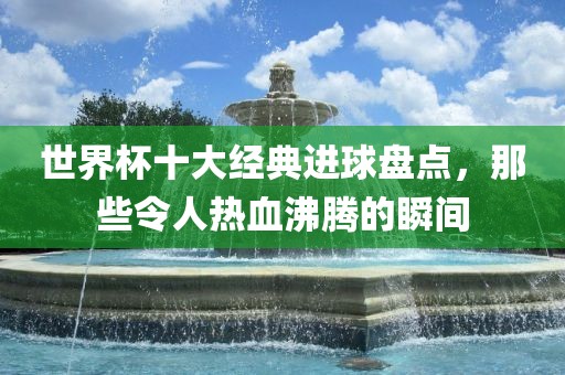 世界杯十大经典进球盘点，那些令人热血沸腾的瞬间