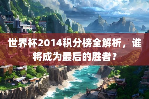 世界杯2014积分榜全解析，谁将成为最后的胜者？常熟市高丰毛纺织品有限公司