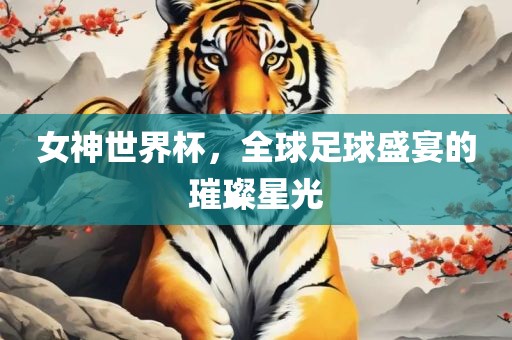 女神世界杯，全球足球盛宴的璀璨星光常熟市高丰毛纺织品有限公司