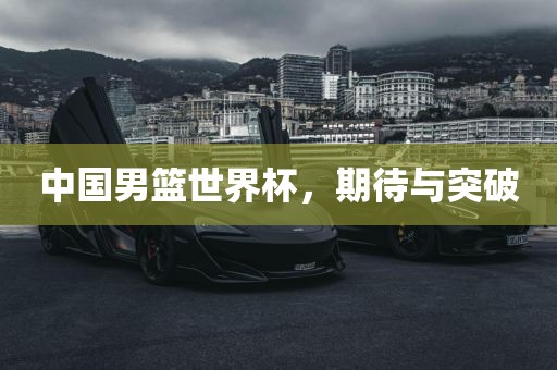 中国男篮世界杯，期待与突破