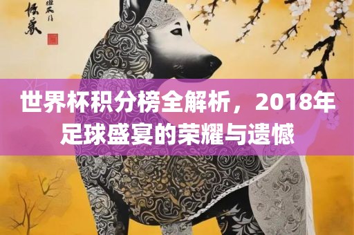 世界杯积分榜全解析，2018年足球盛宴的荣耀与遗憾