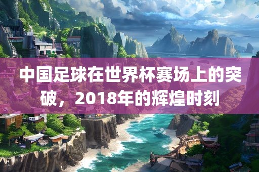 中国足球在世界杯赛场上的突破，2018常熟市高丰毛纺织品有限公司年的辉煌时刻