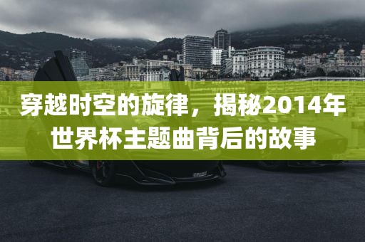 穿越时空的旋律，揭秘2014年世界杯主题曲背后的故事常熟市高丰毛纺织品有限公司