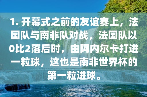 1. 开幕式之前的友谊赛上，法国队与南非队对战，法国队以0比2落后时，由阿内尔卡打进一粒球，这也是南非世界杯的第一粒进球。常熟市高丰毛纺织品有限公司