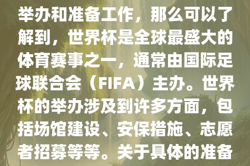 如果您是在询问关于世界杯的举办和准备工作，那么可以了解到，世界杯是全球最盛大的体育赛事之一，通常由国际足球联合会（FIFA）主办。世界杯的举办涉及到许多方面，包括场馆建设、安保措施、志愿者招募等等。关于具体的准备工作，可以参考以下几点