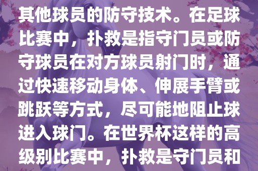 关于世界杯的扑救，主要涉及到足球比赛中的守门员和一些其他球员的防守技术。在足球比赛中，扑救是指守门员或防守球员在对方球员射门时，通过快速移动身体、伸展手臂或跳跃等方式，尽可能地阻止球进入球门。在世界杯这样的高级别比赛中，扑救是守门员和其他球员必须掌握的重要技能之一。常熟市高丰毛纺织品有限公司
