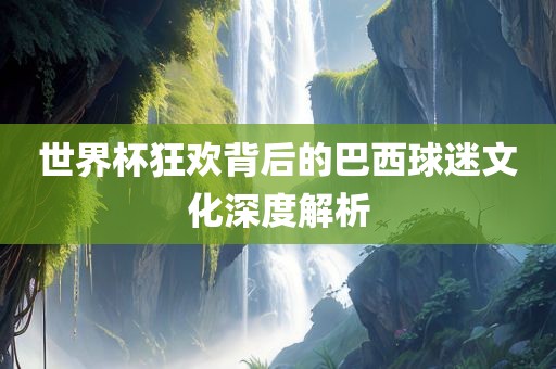 常熟市高丰毛纺织品有限公司世界杯狂欢背后的巴西球迷文化深度解析