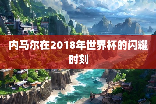 内马尔在2018年世界杯的闪耀时刻常熟市高丰毛纺织品有限公司