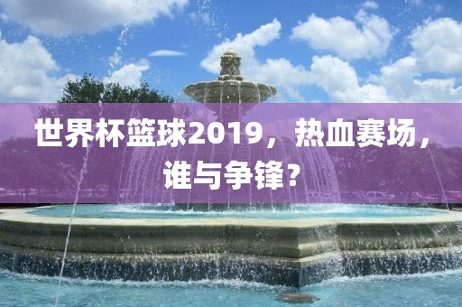 世界杯篮球2019，热血赛场，谁与争锋？