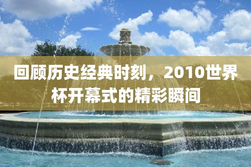 回顾历史经典时刻，2010世界杯开幕式的精彩瞬间