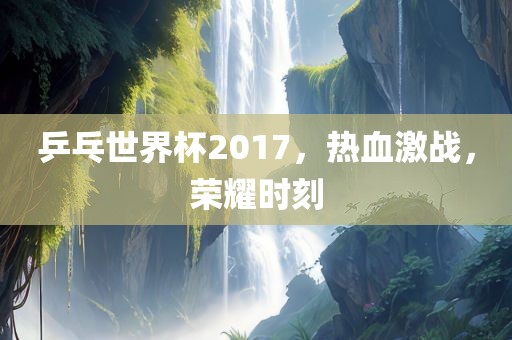 乒乓世界杯2017，热血激战，荣耀时刻