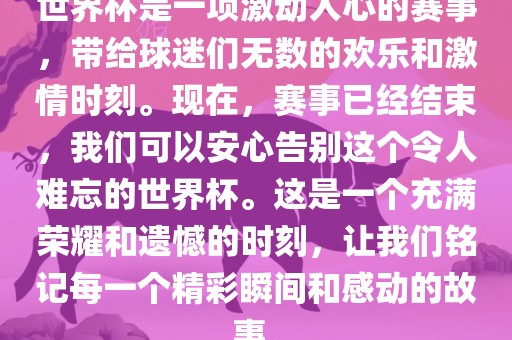 世界杯是一项激动人心的赛事，带给球迷们无数的欢乐和激情时刻。现在，赛事已经结束，我们可以安心告别这个令人难忘的世界杯。这是一个充满荣耀和遗憾的时刻，让我们铭记每一个精彩瞬间和感动的故事。常熟市高丰毛纺织品有限公司