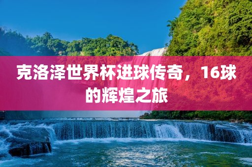 克洛泽世界杯进球传奇，16球的辉煌之旅常熟市高丰毛纺织品有限公司